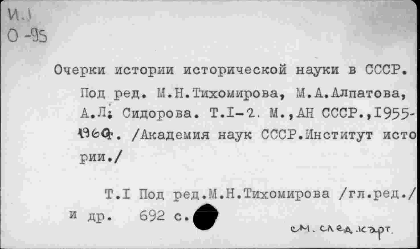 ﻿ил
0-%
Очерки истории исторической науки в СССР. Под ред. М.Н.Тихомирова, М.А.Алпатова, А.Л; Сидорова. Т.1-2. М.,АН СССР.,1955-060’. /Академия наук СССР.Институт исто рии./
Т.1 Под ред.М.Н.Тихомирова /гл.ред./ и др.	692 с.
еЛИ. са лс